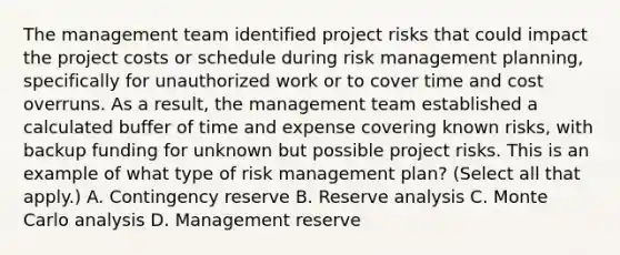 The management team identified project risks that could impact the project costs or schedule during risk management planning, specifically for unauthorized work or to cover time and cost overruns. As a result, the management team established a calculated buffer of time and expense covering known risks, with backup funding for unknown but possible project risks. This is an example of what type of risk management plan? (Select all that apply.) A. Contingency reserve B. Reserve analysis C. Monte Carlo analysis D. Management reserve