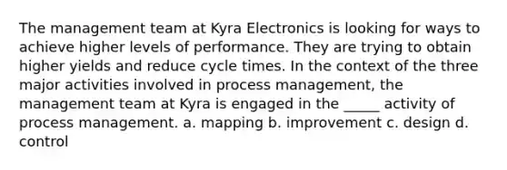 The management team at Kyra Electronics is looking for ways to achieve higher levels of performance. They are trying to obtain higher yields and reduce cycle times. In the context of the three major activities involved in process management, the management team at Kyra is engaged in the _____ activity of process management. a. mapping b. improvement c. design d. control