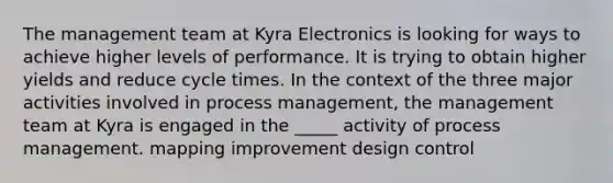 The management team at Kyra Electronics is looking for ways to achieve higher levels of performance. It is trying to obtain higher yields and reduce cycle times. In the context of the three major activities involved in process management, the management team at Kyra is engaged in the _____ activity of process management. mapping improvement design control