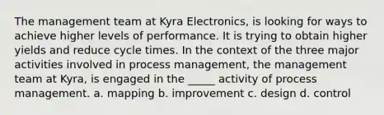 The management team at Kyra Electronics, is looking for ways to achieve higher levels of performance. It is trying to obtain higher yields and reduce cycle times. In the context of the three major activities involved in process management, the management team at Kyra, is engaged in the _____ activity of process management. a. mapping b. improvement c. design d. control