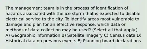 The management team is in the process of identification of hazards associated with the ice storm that is expected to disable electrical service to the city. To identify areas most vulnerable to damage and plan for an effective response, which data or methods of data collection may be used? (Select all that apply.) A) Geographic information B) Satellite imagery C) Census data D) Historical data on previous events E) Planning board declarations