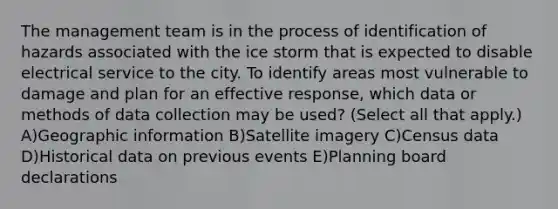 The management team is in the process of identification of hazards associated with the ice storm that is expected to disable electrical service to the city. To identify areas most vulnerable to damage and plan for an effective response, which data or methods of data collection may be used? (Select all that apply.) A)Geographic information B)Satellite imagery C)Census data D)Historical data on previous events E)Planning board declarations