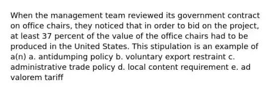 When the management team reviewed its government contract on office chairs, they noticed that in order to bid on the project, at least 37 percent of the value of the office chairs had to be produced in the United States. This stipulation is an example of a(n) a. antidumping policy b. voluntary export restraint c. administrative trade policy d. local content requirement e. ad valorem tariff