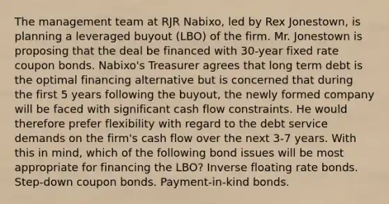 The management team at RJR Nabixo, led by Rex Jonestown, is planning a leveraged buyout (LBO) of the firm. Mr. Jonestown is proposing that the deal be financed with 30-year fixed rate coupon bonds. Nabixo's Treasurer agrees that long term debt is the optimal financing alternative but is concerned that during the first 5 years following the buyout, the newly formed company will be faced with significant cash flow constraints. He would therefore prefer flexibility with regard to the debt service demands on the firm's cash flow over the next 3-7 years. With this in mind, which of the following bond issues will be most appropriate for financing the LBO? Inverse floating rate bonds. Step-down coupon bonds. Payment-in-kind bonds.