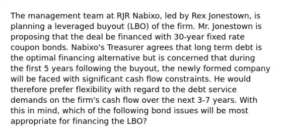 The management team at RJR Nabixo, led by Rex Jonestown, is planning a leveraged buyout (LBO) of the firm. Mr. Jonestown is proposing that the deal be financed with 30-year fixed rate coupon bonds. Nabixo's Treasurer agrees that long term debt is the optimal financing alternative but is concerned that during the first 5 years following the buyout, the newly formed company will be faced with significant cash flow constraints. He would therefore prefer flexibility with regard to the debt service demands on the firm's cash flow over the next 3-7 years. With this in mind, which of the following bond issues will be most appropriate for financing the LBO?