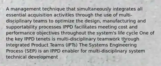 A management technique that simultaneously integrates all essential acquisition activities through the use of multi-disciplinary teams to optimize the design, manufacturing and supportability processes IPPD facilitates meeting cost and performance objectives throughout the system's life cycle One of the key IPPD tenets is multi-disciplinary teamwork through Integrated Product Teams (IPTs) The Systems Engineering Process (SEP) is an IPPD enabler for multi-disciplinary system technical development