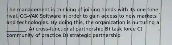 The management is thinking of joining hands with its one time rival, CG-VAK Software in order to gain access to new markets and technologies. By doing this, the organization is nurturing a ________. A) cross-functional partnership B) task force C) community of practice D) strategic partnership