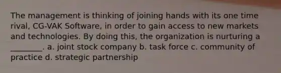 The management is thinking of joining hands with its one time rival, CG-VAK Software, in order to gain access to new markets and technologies. By doing this, the organization is nurturing a ________. a. joint stock company b. task force c. community of practice d. strategic partnership