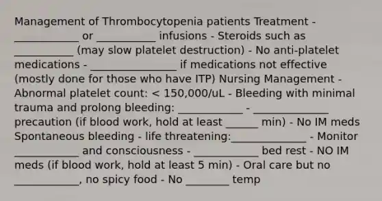 Management of Thrombocytopenia patients Treatment - ____________ or ___________ infusions - Steroids such as ___________ (may slow platelet destruction) - No anti-platelet medications - ________________ if medications not effective (mostly done for those who have ITP) Nursing Management - Abnormal platelet count: < 150,000/uL - Bleeding with minimal trauma and prolong bleeding: ____________ - ______________ precaution (if blood work, hold at least ______ min) - No IM meds Spontaneous bleeding - life threatening:______________ - Monitor ____________ and consciousness - ____________ bed rest - NO IM meds (if blood work, hold at least 5 min) - Oral care but no ____________, no spicy food - No ________ temp