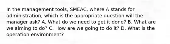 In the management tools, SMEAC, where A stands for administration, which is the appropriate question will the manager ask? A. What do we need to get it done? B. What are we aiming to do? C. How are we going to do it? D. What is the operation environment?