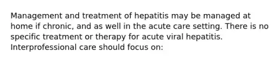 Management and treatment of hepatitis may be managed at home if chronic, and as well in the acute care setting. There is no specific treatment or therapy for acute viral hepatitis. Interprofessional care should focus on: