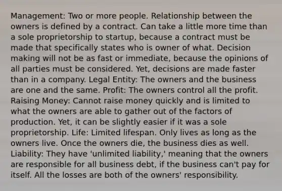 Management: Two or more people. Relationship between the owners is defined by a contract. Can take a little more time than a sole proprietorship to startup, because a contract must be made that specifically states who is owner of what. Decision making will not be as fast or immediate, because the opinions of all parties must be considered. Yet, decisions are made faster than in a company. Legal Entity: The owners and the business are one and the same. Profit: The owners control all the profit. Raising Money: Cannot raise money quickly and is limited to what the owners are able to gather out of the factors of production. Yet, it can be slightly easier if it was a sole proprietorship. Life: Limited lifespan. Only lives as long as the owners live. Once the owners die, the business dies as well. Liability: They have 'unlimited liability,' meaning that the owners are responsible for all business debt, if the business can't pay for itself. All the losses are both of the owners' responsibility.