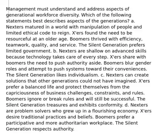 Management must understand and address aspects of generational workforce diversity. Which of the following statements best describes aspects of the generations? a. Nexters matured in a world with manipulation of people and limited ethical code to reign. X'ers found the need to be resourceful at an older age. Boomers thrived with efficiency, teamwork, quality, and service. The Silent Generation prefers limited government. b. Nexters are shallow on advanced skills because technology takes care of every step. X'ers share with boomers the need to push authority aside. Boomers blur gender roles and attempt to push systems toward their conveniences. The Silent Generation likes individualism. c. Nexters can create solutions that other generations could not have imagined. X'ers prefer a balanced life and protect themselves from the capriciousness of business challenges, constraints, and rules. Boomers ignore or break rules and will still be successful. The Silent Generation treasures and exhibits conformity. d. Nexters are problem solvers who grew up in a flourishing economy. X'ers desire traditional practices and beliefs. Boomers prefer a participative and more authoritarian workplace. The Silent Generation respects authority.