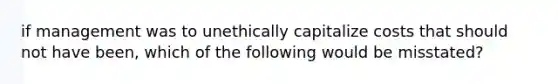 if management was to unethically capitalize costs that should not have been, which of the following would be misstated?