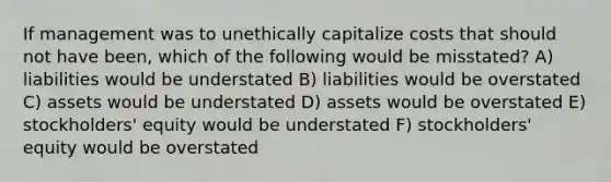 If management was to unethically capitalize costs that should not have been, which of the following would be misstated? A) liabilities would be understated B) liabilities would be overstated C) assets would be understated D) assets would be overstated E) stockholders' equity would be understated F) stockholders' equity would be overstated