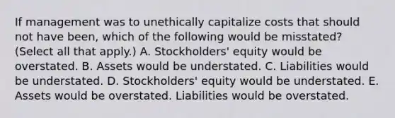 If management was to unethically capitalize costs that should not have been, which of the following would be misstated? (Select all that apply.) A. Stockholders' equity would be overstated. B. Assets would be understated. C. Liabilities would be understated. D. Stockholders' equity would be understated. E. Assets would be overstated. Liabilities would be overstated.