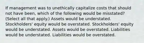 If management was to unethically capitalize costs that should not have been, which of the following would be misstated? (Select all that apply.) Assets would be understated. Stockholders' equity would be overstated. Stockholders' equity would be understated. Assets would be overstated. Liabilities would be understated. Liabilities would be overstated.