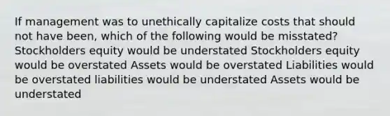 If management was to unethically capitalize costs that should not have been, which of the following would be misstated? Stockholders equity would be understated Stockholders equity would be overstated Assets would be overstated Liabilities would be overstated liabilities would be understated Assets would be understated