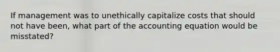 If management was to unethically capitalize costs that should not have been, what part of <a href='https://www.questionai.com/knowledge/k7UJ6J5ODQ-the-accounting-equation' class='anchor-knowledge'>the accounting equation</a> would be misstated?