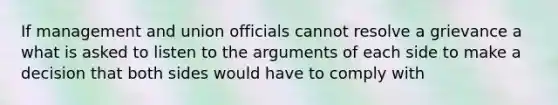 If management and union officials cannot resolve a grievance a what is asked to listen to the arguments of each side to make a decision that both sides would have to comply with