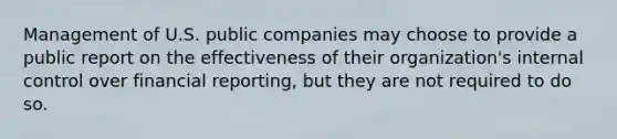 Management of U.S. public companies may choose to provide a public report on the effectiveness of their organization's internal control over financial reporting, but they are not required to do so.