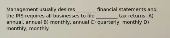 Management usually desires ________ financial statements and the IRS requires all businesses to file _________ tax returns. A) annual, annual B) monthly, annual C) quarterly, monthly D) monthly, monthly