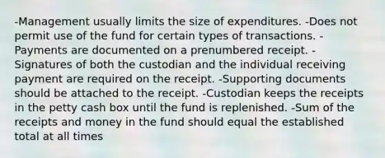 -Management usually limits the size of expenditures. -Does not permit use of the fund for certain types of transactions. -Payments are documented on a prenumbered receipt. -Signatures of both the custodian and the individual receiving payment are required on the receipt. -Supporting documents should be attached to the receipt. -Custodian keeps the receipts in the petty cash box until the fund is replenished. -Sum of the receipts and money in the fund should equal the established total at all times