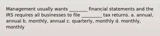 Management usually wants ________ financial statements and the IRS requires all businesses to file _________ tax returns. a. annual, annual b. monthly, annual c. quarterly, monthly d. monthly, monthly