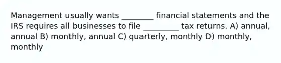 Management usually wants ________ financial statements and the IRS requires all businesses to file _________ tax returns. A) annual, annual B) monthly, annual C) quarterly, monthly D) monthly, monthly