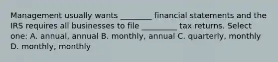 Management usually wants ________ financial statements and the IRS requires all businesses to file _________ tax returns. Select one: A. annual, annual B. monthly, annual C. quarterly, monthly D. monthly, monthly