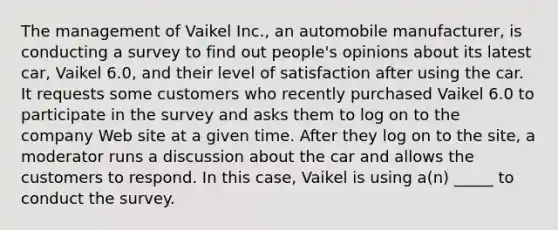 The management of Vaikel Inc., an automobile manufacturer, is conducting a survey to find out people's opinions about its latest car, Vaikel 6.0, and their level of satisfaction after using the car. It requests some customers who recently purchased Vaikel 6.0 to participate in the survey and asks them to log on to the company Web site at a given time. After they log on to the site, a moderator runs a discussion about the car and allows the customers to respond. In this case, Vaikel is using a(n) _____ to conduct the survey.