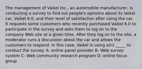 The management of Vaikel Inc., an automobile manufacturer, is conducting a survey to find out people's opinions about its latest car, Vaikel 6.0, and their level of satisfaction after using the car. It requests some customers who recently purchased Vaikel 6.0 to participate in the survey and asks them to log on to the company Web site at a given time. After they log on to the site, a moderator runs a discussion about the car and allows the customers to respond. In this case, Vaikel is using a(n) _____ to conduct the survey. A- online panel provider B- Web survey system C- Web community research program D- online focus group