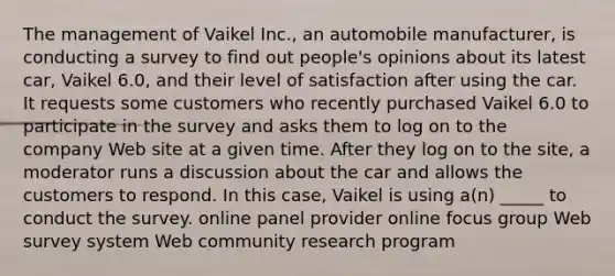 The management of Vaikel Inc., an automobile manufacturer, is conducting a survey to find out people's opinions about its latest car, Vaikel 6.0, and their level of satisfaction after using the car. It requests some customers who recently purchased Vaikel 6.0 to participate in the survey and asks them to log on to the company Web site at a given time. After they log on to the site, a moderator runs a discussion about the car and allows the customers to respond. In this case, Vaikel is using a(n) _____ to conduct the survey. online panel provider online focus group Web survey system Web community research program