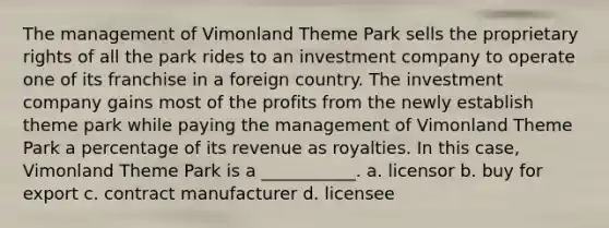 The management of Vimonland Theme Park sells the proprietary rights of all the park rides to an investment company to operate one of its franchise in a foreign country. The investment company gains most of the profits from the newly establish theme park while paying the management of Vimonland Theme Park a percentage of its revenue as royalties. In this case, Vimonland Theme Park is a ___________. a. licensor b. buy for export c. contract manufacturer d. licensee