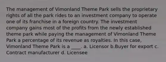 The management of Vimonland Theme Park sells the proprietary rights of all the park rides to an investment company to operate one of its franchise in a foreign country. The investment company gains most of the profits from the newly established theme park while paying the management of Vimonland Theme Park a percentage of its revenue as royalties. In this case, Vimonland Theme Park is a ____. a. Licensor b.Buyer for export c. Contract manufacturer d. Licensee