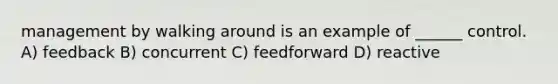 management by walking around is an example of ______ control. A) feedback B) concurrent C) feedforward D) reactive