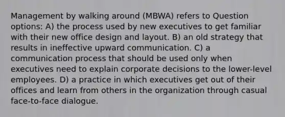 Management by walking around (MBWA) refers to Question options: A) the process used by new executives to get familiar with their new office design and layout. B) an old strategy that results in ineffective upward communication. C) a communication process that should be used only when executives need to explain corporate decisions to the lower-level employees. D) a practice in which executives get out of their offices and learn from others in the organization through casual face-to-face dialogue.