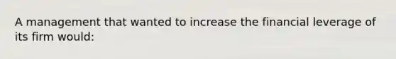 A management that wanted to increase the financial leverage of its firm would: