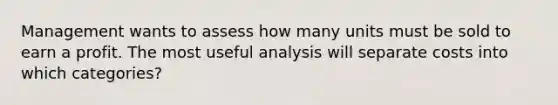 Management wants to assess how many units must be sold to earn a profit. The most useful analysis will separate costs into which categories?