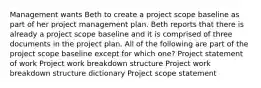 Management wants Beth to create a project scope baseline as part of her project management plan. Beth reports that there is already a project scope baseline and it is comprised of three documents in the project plan. All of the following are part of the project scope baseline except for which one? Project statement of work Project work breakdown structure Project work breakdown structure dictionary Project scope statement