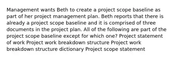 Management wants Beth to create a project scope baseline as part of her project management plan. Beth reports that there is already a project scope baseline and it is comprised of three documents in the project plan. All of the following are part of the project scope baseline except for which one? Project statement of work Project work breakdown structure Project work breakdown structure dictionary Project scope statement