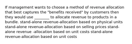 If management wants to choose a method of revenue allocation that best captures the "benefits received" by customers then they would use ________ to allocate revenue to products in a bundle. stand-alone revenue-allocation based on physical units stand-alone revenue-allocation based on selling prices stand-alone revenue -allocation based on unit costs stand-alone revenue-allocation based on unit costs