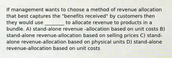 If management wants to choose a method of revenue allocation that best captures the "benefits received" by customers then they would use ________ to allocate revenue to products in a bundle. A) stand-alone revenue -allocation based on unit costs B) stand-alone revenue-allocation based on selling prices C) stand-alone revenue-allocation based on physical units D) stand-alone revenue-allocation based on unit costs