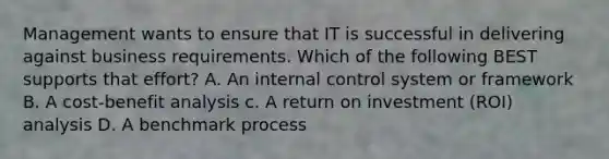 Management wants to ensure that IT is successful in delivering against business requirements. Which of the following BEST supports that effort? A. An internal control system or framework B. A cost-benefit analysis c. A return on investment (ROI) analysis D. A benchmark process