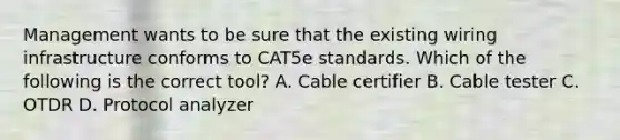 Management wants to be sure that the existing wiring infrastructure conforms to CAT5e standards. Which of the following is the correct tool? A. Cable certifier B. Cable tester C. OTDR D. Protocol analyzer