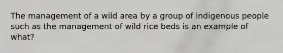 The management of a wild area by a group of indigenous people such as the management of wild rice beds is an example of what?