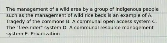 The management of a wild area by a group of indigenous people such as the management of wild rice beds is an example of A. Tragedy of the commons B. A communal open access system C. The "free-rider" system D. A communal resource management system E. Privatization