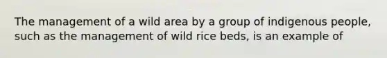 The management of a wild area by a group of indigenous people, such as the management of wild rice beds, is an example of