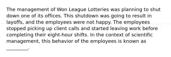 The management of Won League Lotteries was planning to shut down one of its offices. This shutdown was going to result in layoffs, and the employees were not happy. The employees stopped picking up client calls and started leaving work before completing their eight-hour shifts. In the context of scientific management, this behavior of the employees is known as _________.