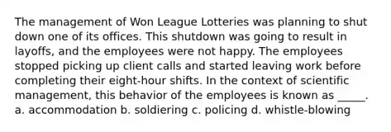 The management of Won League Lotteries was planning to shut down one of its offices. This shutdown was going to result in layoffs, and the employees were not happy. The employees stopped picking up client calls and started leaving work before completing their eight-hour shifts. In the context of scientific management, this behavior of the employees is known as _____. a. accommodation b. soldiering c. policing d. whistle-blowing